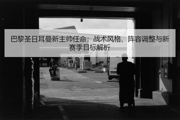 巴黎圣日耳曼新主帅任命：战术风格、阵容调整与新赛季目标解析（leyu）