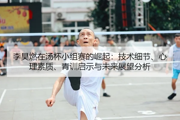 李昊燃在汤杯小组赛的崛起：技术细节、心理素质、青训启示与未来展望分析