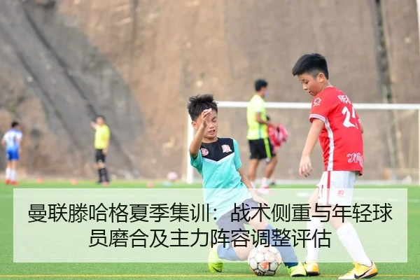 曼联滕哈格夏季集训：战术侧重与年轻球员磨合及主力阵容调整评估